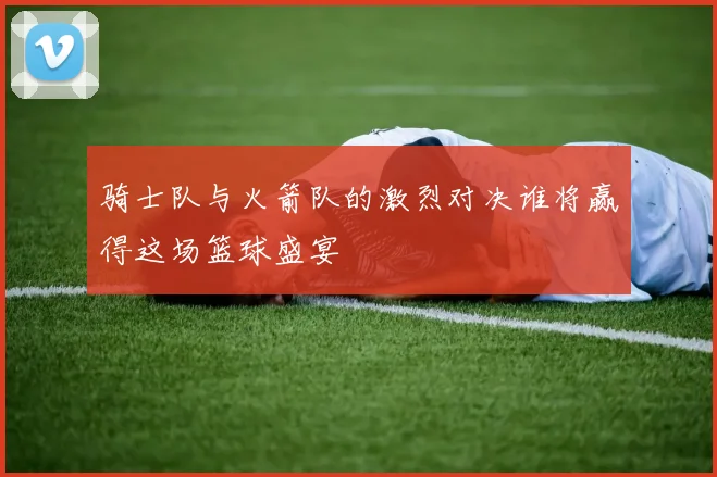 骑士队与火箭队的激烈对决谁将赢得这场篮球盛宴