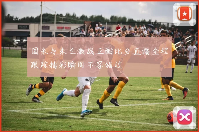 国米与米兰激战正酣比分直播全程跟踪精彩瞬间不容错过