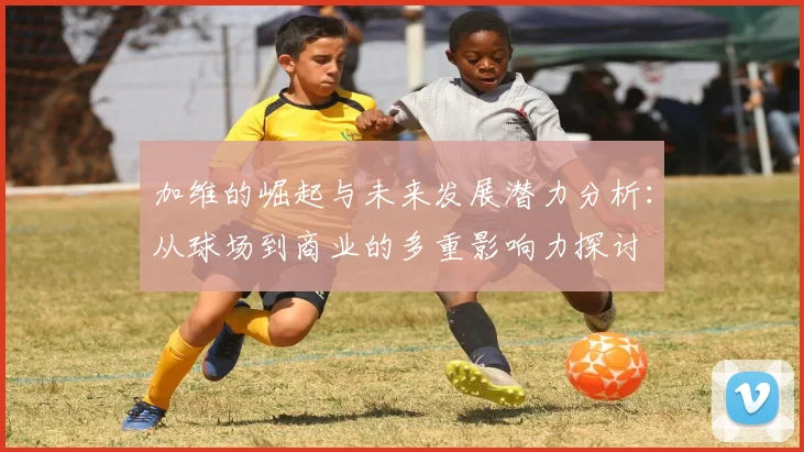 加维的崛起与未来发展潜力分析：从球场到商业的多重影响力探讨