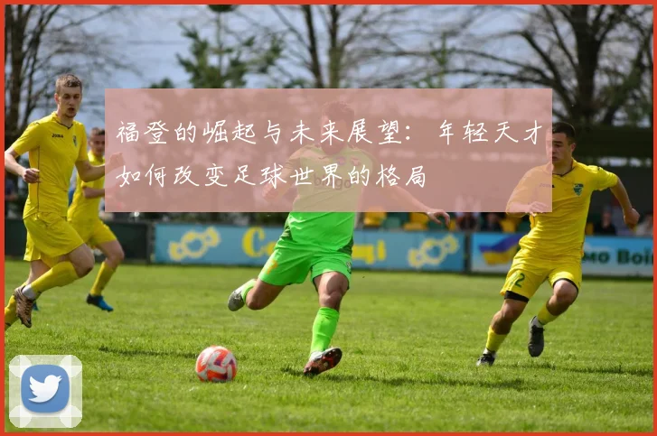 福登的崛起与未来展望：年轻天才如何改变足球世界的格局