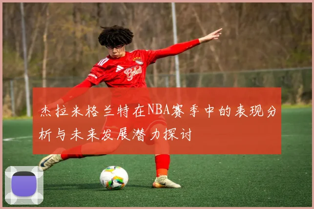 杰拉米格兰特在NBA赛季中的表现分析与未来发展潜力探讨