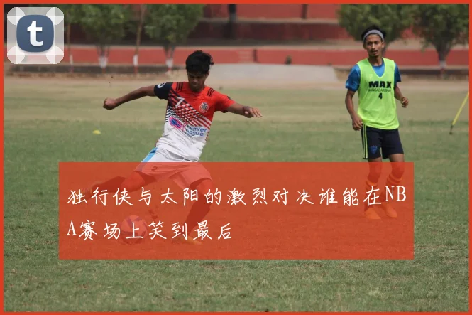 独行侠与太阳的激烈对决谁能在NBA赛场上笑到最后