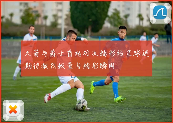 火箭与爵士首轮对决精彩纷呈球迷期待激烈较量与精彩瞬间
