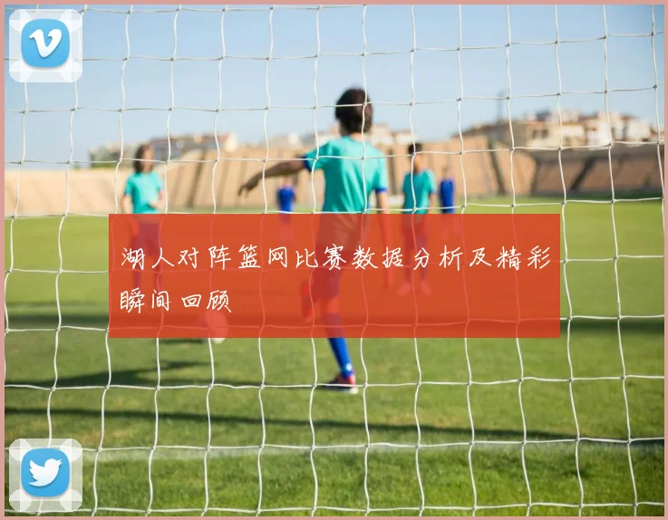 湖人对阵篮网比赛数据分析及精彩瞬间回顾