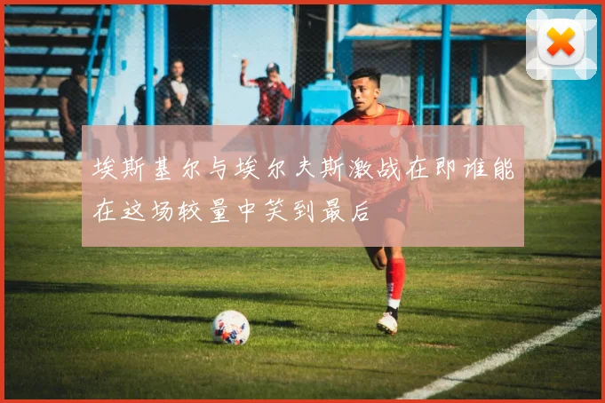 埃斯基尔与埃尔夫斯激战在即谁能在这场较量中笑到最后