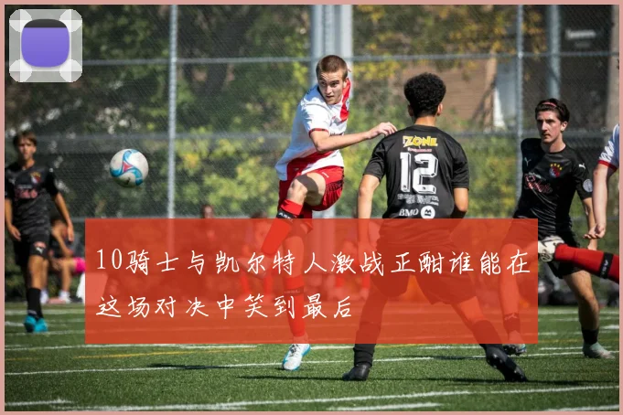 10骑士与凯尔特人激战正酣谁能在这场对决中笑到最后