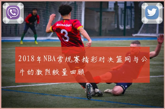 2018年NBA常规赛精彩对决篮网与公牛的激烈较量回顾