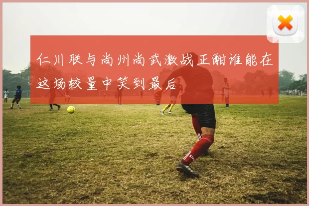 仁川联与尚州尚武激战正酣谁能在这场较量中笑到最后