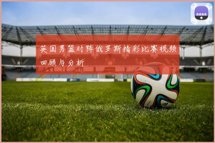 英国男篮对阵俄罗斯精彩比赛视频回顾与分析