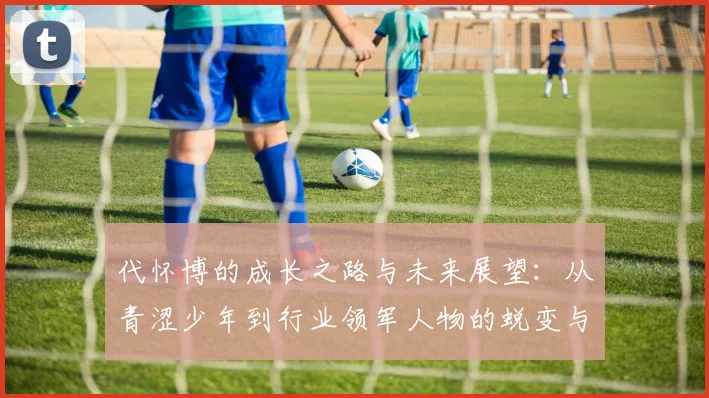 代怀博的成长之路与未来展望：从青涩少年到行业领军人物的蜕变与思考