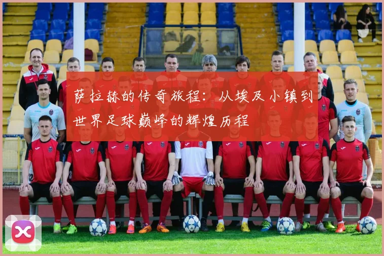 萨拉赫的传奇旅程：从埃及小镇到世界足球巅峰的辉煌历程